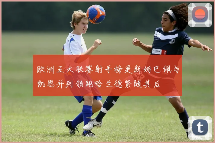 欧洲五大联赛射手榜更新姆巴佩与凯恩并列领跑哈兰德紧随其后