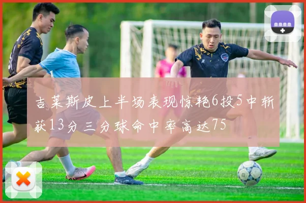 吉莱斯皮上半场表现惊艳6投5中斩获13分三分球命中率高达75