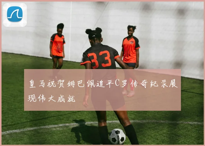 皇马祝贺姆巴佩追平C罗传奇纪录展现伟大成就