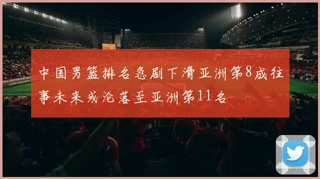 中国男篮排名急剧下滑亚洲第8成往事未来或沦落至亚洲第11名