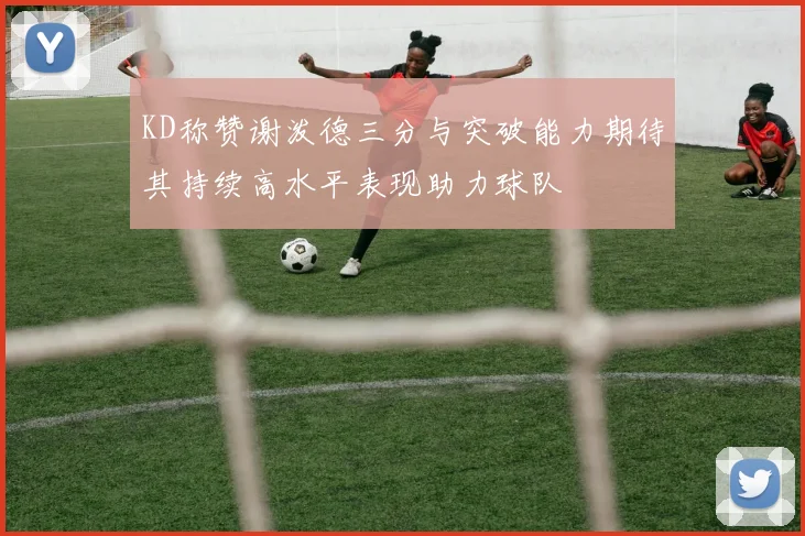 KD称赞谢泼德三分与突破能力期待其持续高水平表现助力球队
