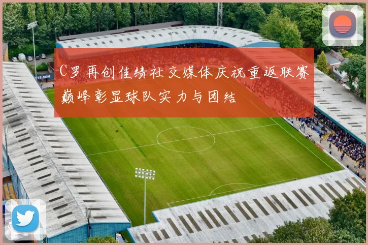 C罗再创佳绩社交媒体庆祝重返联赛巅峰彰显球队实力与团结