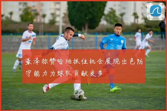 豪泽称赞哈珀抓住机会展现出色防守能力为球队贡献良多