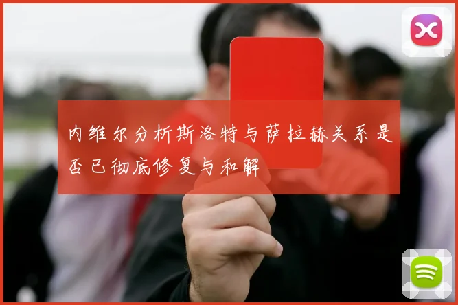 内维尔分析斯洛特与萨拉赫关系是否已彻底修复与和解