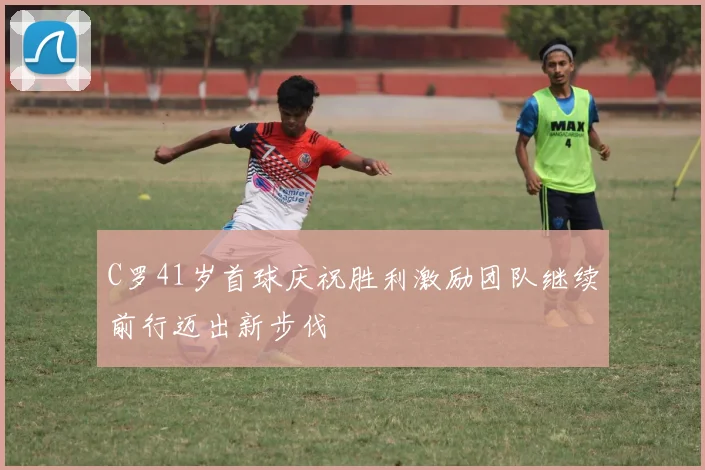 C罗41岁首球庆祝胜利激励团队继续前行迈出新步伐