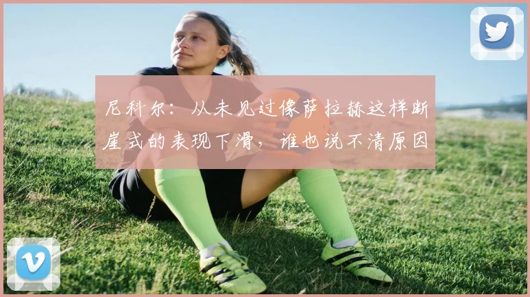 尼科尔：从未见过像萨拉赫这样断崖式的表现下滑，谁也说不清原因