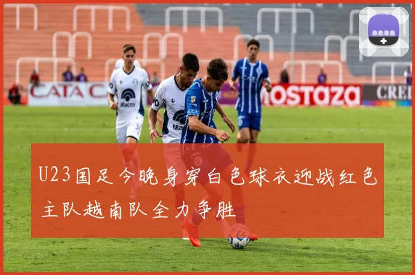 U23国足今晚身穿白色球衣迎战红色主队越南队全力争胜