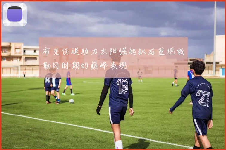 布克伤退助力太阳崛起狄龙重现俄勒冈时期的巅峰表现