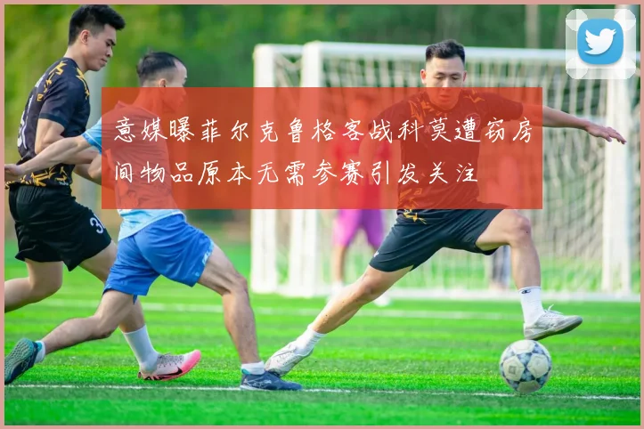 意媒曝菲尔克鲁格客战科莫遭窃房间物品原本无需参赛引发关注