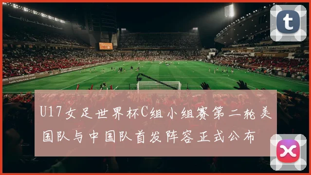 U17女足世界杯C组小组赛第二轮美国队与中国队首发阵容正式公布