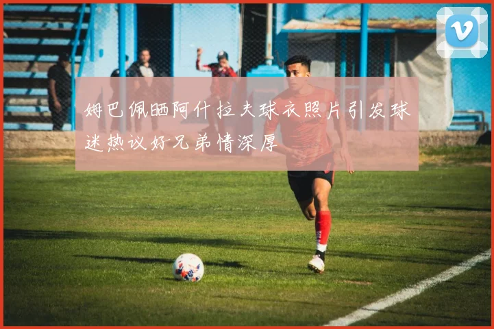 姆巴佩晒阿什拉夫球衣照片引发球迷热议好兄弟情深厚