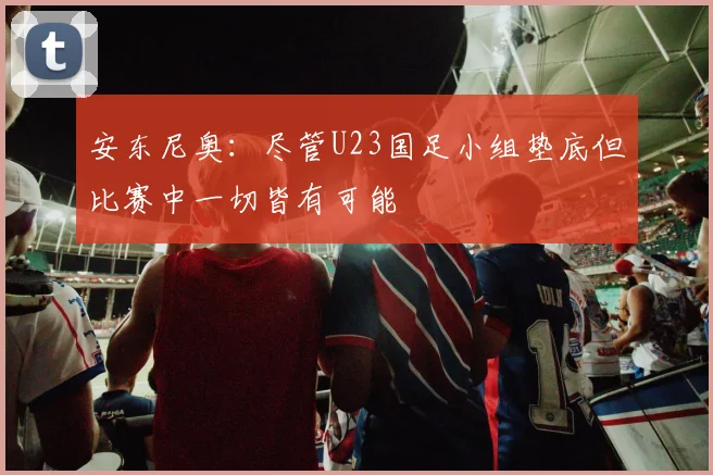 安东尼奥：尽管U23国足小组垫底但比赛中一切皆有可能