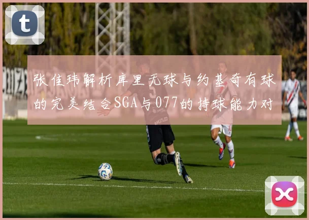 张佳玮解析库里无球与约基奇有球的完美结合SGA与077的持球能力对比文班的防守实力分析