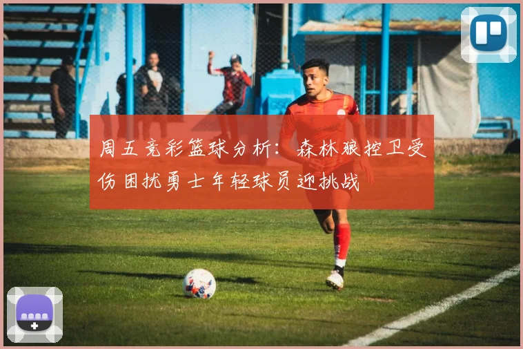 周五竞彩篮球分析：森林狼控卫受伤困扰勇士年轻球员迎挑战