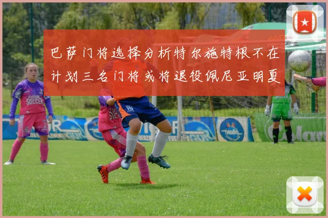 巴萨门将选择分析特尔施特根不在计划三名门将或将退役佩尼亚明夏回归展望