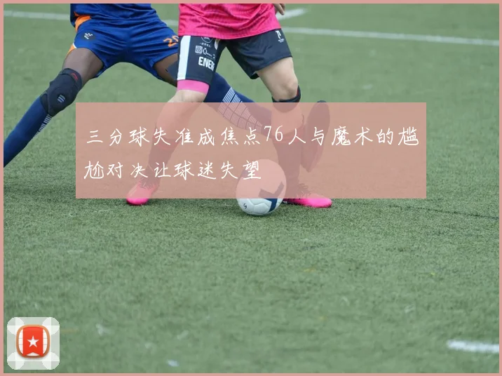 三分球失准成焦点76人与魔术的尴尬对决让球迷失望