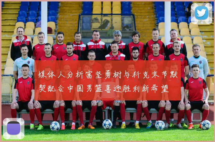 媒体人分析富坚勇树与科克末节默契配合中国男篮喜迎胜利新希望