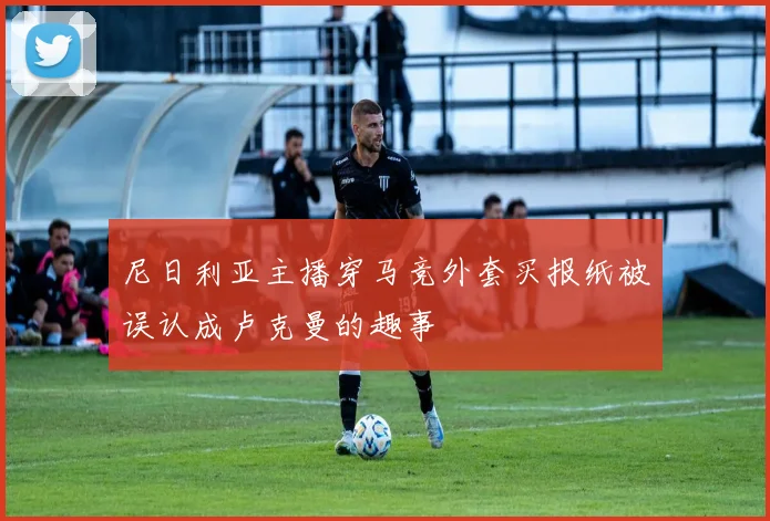 尼日利亚主播穿马竞外套买报纸被误认成卢克曼的趣事