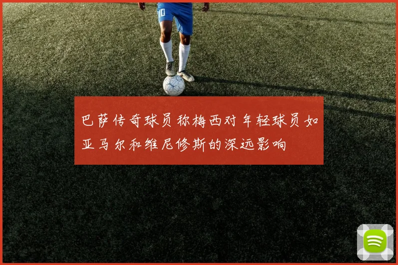 巴萨传奇球员称梅西对年轻球员如亚马尔和维尼修斯的深远影响