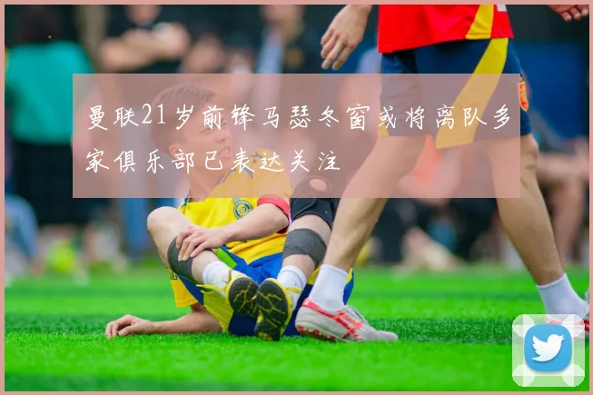 曼联21岁前锋马瑟冬窗或将离队多家俱乐部已表达关注