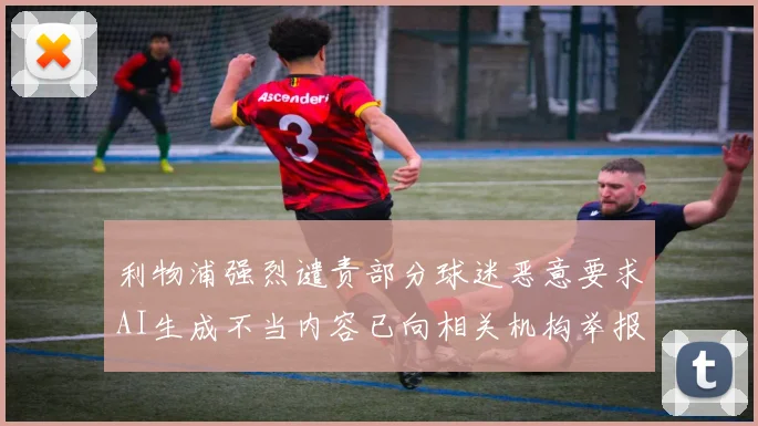 利物浦强烈谴责部分球迷恶意要求AI生成不当内容已向相关机构举报