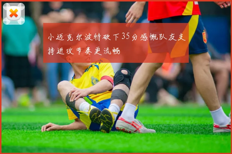 小迈克尔波特砍下35分感慨队友支持进攻节奏更流畅
