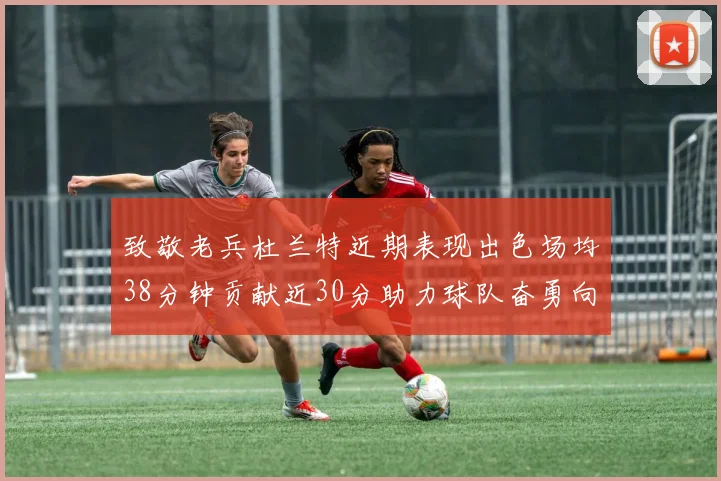 致敬老兵杜兰特近期表现出色场均38分钟贡献近30分助力球队奋勇向前