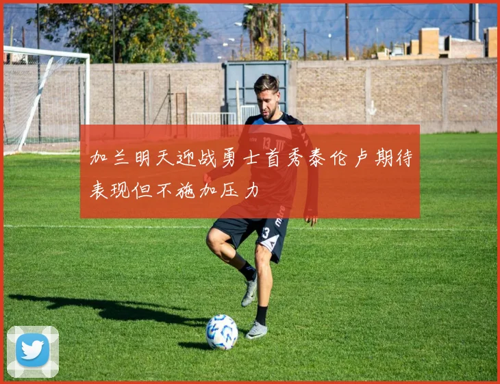 加兰明天迎战勇士首秀泰伦卢期待表现但不施加压力
