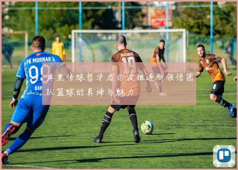库里传球哲学启示波姐逐渐领悟团队篮球的真谛与魅力