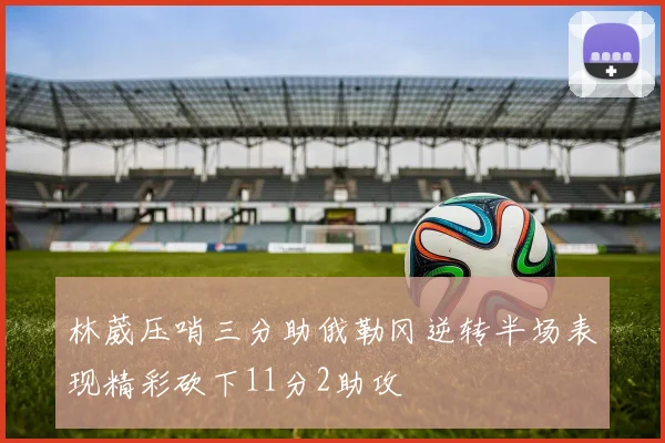 林葳压哨三分助俄勒冈逆转半场表现精彩砍下11分2助攻