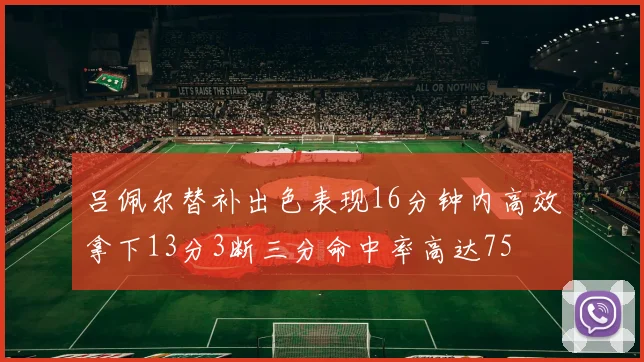吕佩尔替补出色表现16分钟内高效拿下13分3断三分命中率高达75