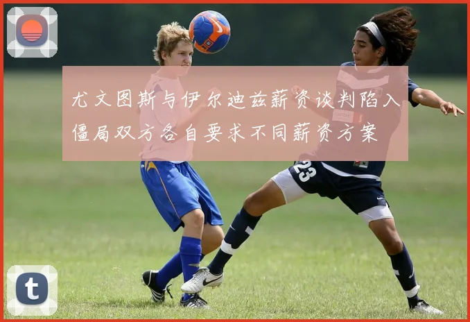 尤文图斯与伊尔迪兹薪资谈判陷入僵局双方各自要求不同薪资方案