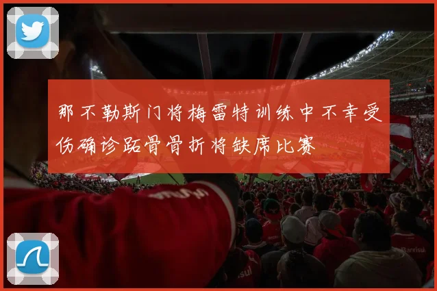 那不勒斯门将梅雷特训练中不幸受伤确诊跖骨骨折将缺席比赛