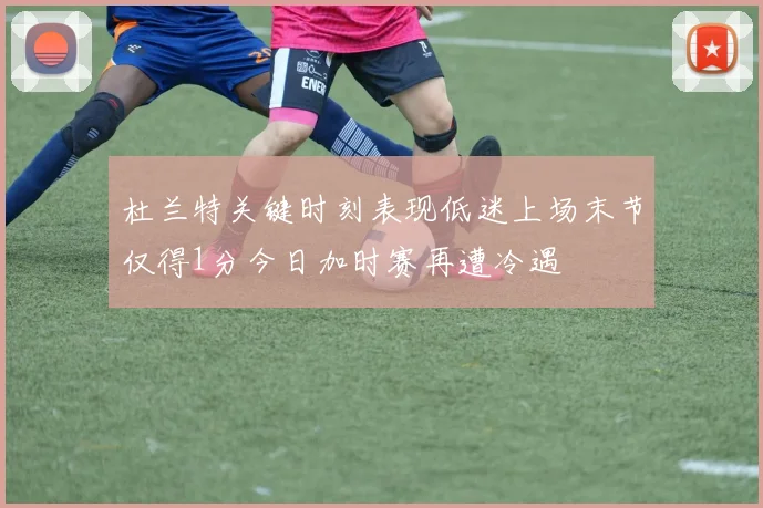 杜兰特关键时刻表现低迷上场末节仅得1分今日加时赛再遭冷遇