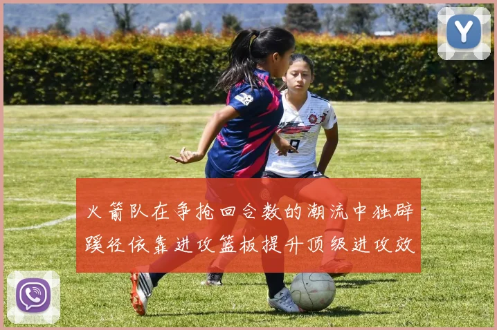 火箭队在争抢回合数的潮流中独辟蹊径依靠进攻篮板提升顶级进攻效率
