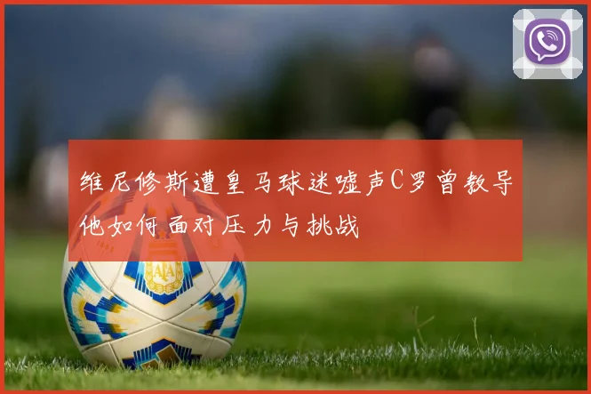 维尼修斯遭皇马球迷嘘声C罗曾教导他如何面对压力与挑战