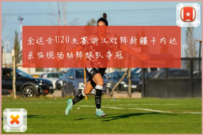 全运会U20决赛浙江对阵新疆卡内达亲临现场助阵球队争冠