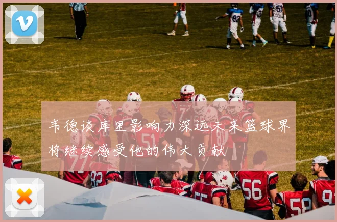 韦德谈库里影响力深远未来篮球界将继续感受他的伟大贡献