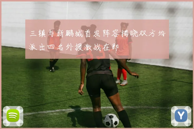 三镇与新鹏城首发阵容揭晓双方均派出四名外援激战在即