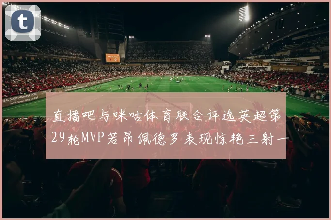 直播吧与咪咕体育联合评选英超第29轮MVP若昂佩德罗表现惊艳三射一传助球队获胜
