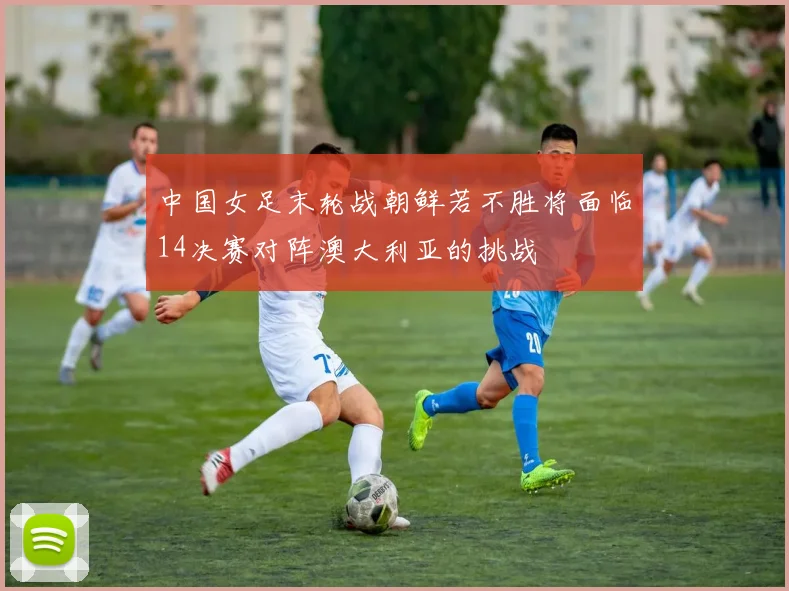 中国女足末轮战朝鲜若不胜将面临14决赛对阵澳大利亚的挑战