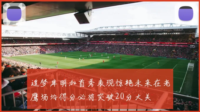 追梦库明加首秀表现惊艳未来在老鹰场均得分必将突破20分大关