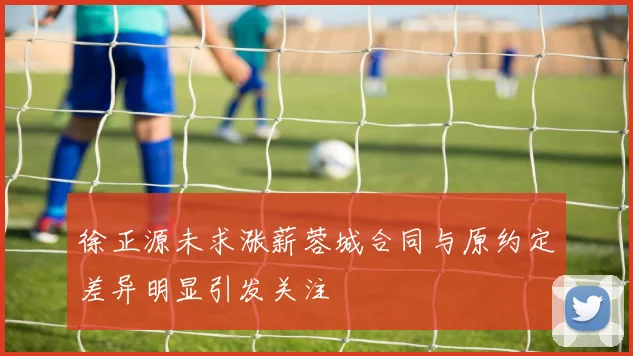 徐正源未求涨薪蓉城合同与原约定差异明显引发关注
