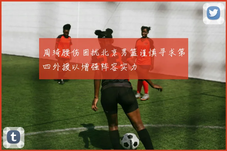 周琦腰伤困扰北京男篮谨慎寻求第四外援以增强阵容实力