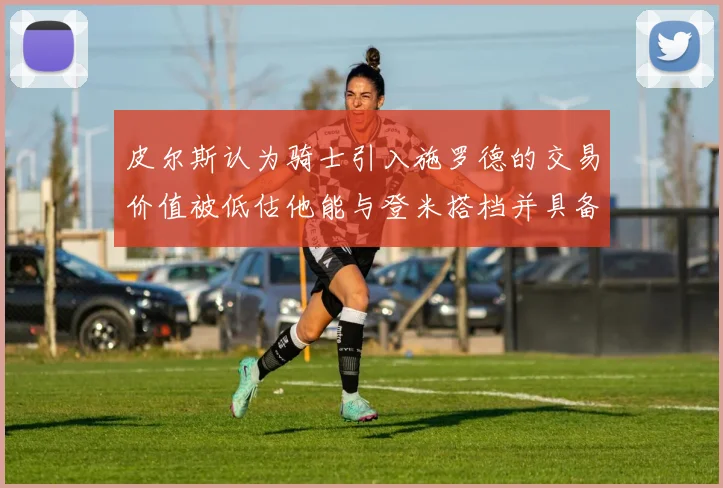 皮尔斯认为骑士引入施罗德的交易价值被低估他能与登米搭档并具备防守能力