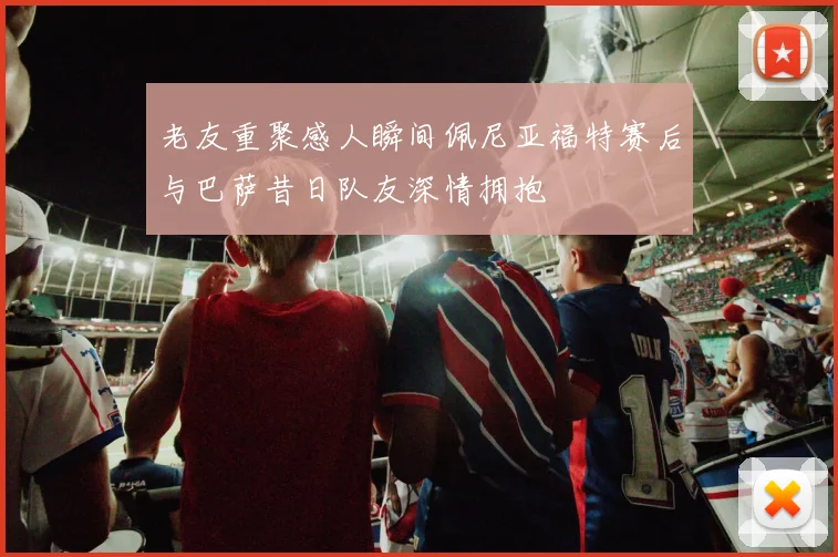老友重聚感人瞬间佩尼亚福特赛后与巴萨昔日队友深情拥抱