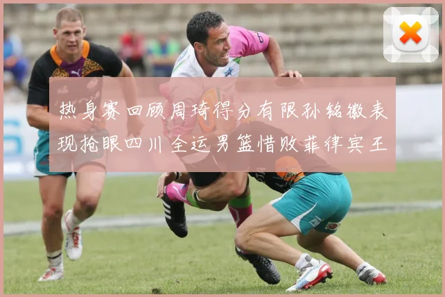 热身赛回顾周琦得分有限孙铭徽表现抢眼四川全运男篮惜败菲律宾王牌队