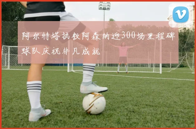 阿尔特塔执教阿森纳迎300场里程碑球队庆祝非凡成就
