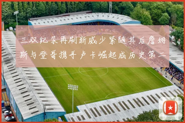 三双纪录再刷新威少紧随其后詹姆斯与登哥携手卢卡崛起成历史第二