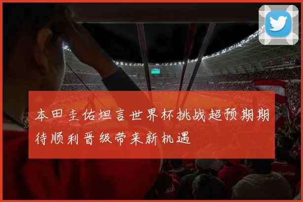 本田圭佑坦言世界杯挑战超预期期待顺利晋级带来新机遇